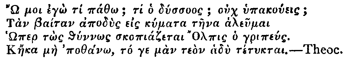 Greek: ' moi egô tí páthô; ti ho dússuos; ouch hypakoúeis;
Tàn Baítan apodùs eis kúmata tàena aleumai
Hômer tôs thúnnôs skopiázetai Olpis ho gripéus.
Káeka màe pothánô, tó ge màn teòn hadù tétuktai.'

Theoc.