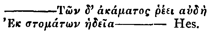Greek: &mdash;Tôn d' akámatos rhéei audàe Ek stomátôn haedeia&mdash;Hes.
