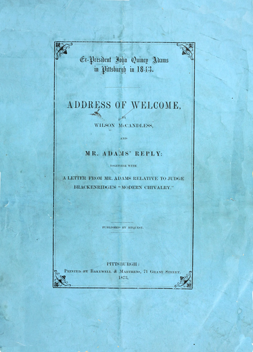 Ex-President John Quincy Adams
in Pittsburgh in 1843.

ADDRESS OF WELCOME,

BY
WILSON McCANDLESS,

AND

MR. ADAMS' REPLY;

TOGETHER WITH

A LETTER FROM MR. ADAMS RELATIVE TO JUDGE
BRACKENRIDGE'S "MODERN CHIVALRY

PUBLISHED BY REQUEST.

PITTSBURGH:
Printed by Bakewell & Marthens, 71 Grant Street.
1873.