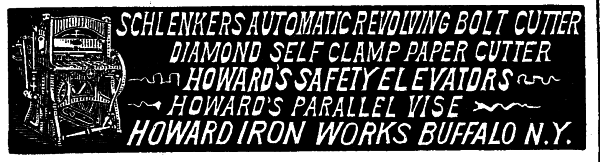 [Illustration: SCHLENKERS AUTOMATIC REVOLVING BOLT CUTTER
DIAMOND SELF CLAMP PAPER CUTTER
HOWARD'S SAFETY ELEVATORS
HOWARD'S PARALLEL VISE
HOWARD IRON WORKS BUFFALO N.&nbsp;Y.]