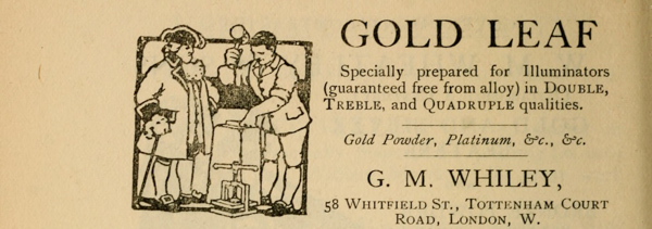 
GOLD LEAF

Specially prepared for Illuminators
(guaranteed free from alloy) in Double,
Treble, and Quadruple qualities.

Gold Powder, Platinum, &c., &c.

G. M. WHILEY,

58 Whitfield St., Tottenham Court
Road, London, W.