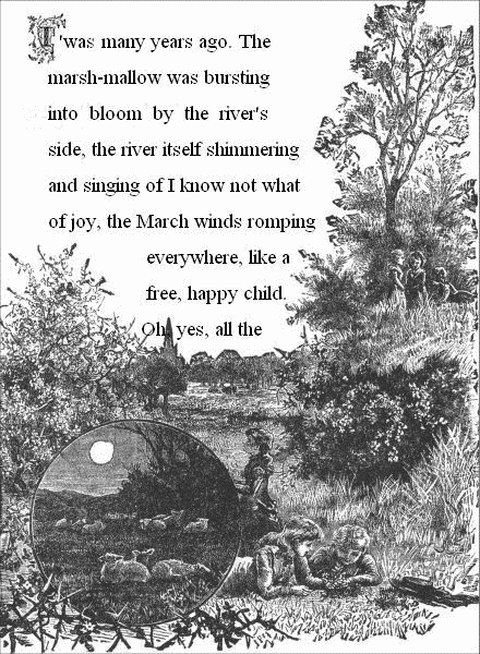 T'was many years ago. The marsh-mallow was bursting into bloom by the
river's side, the river itself shimmering and singing of I know not
what of joy, the March winds romping everywhere, like a free, happy
child. Oh, yes, all the