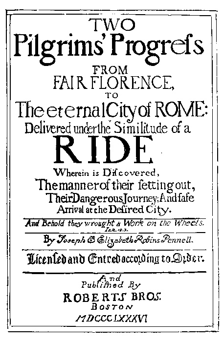 TWO
Pilgrims' Progress

FROM
FAIR FLORENCE,
TO
The eternal City of ROME:

Delivered under the Similitude of a
RIDE

Wherein is Discovered,
The manner of their setting out,
Their Dangerous Journey; And safe
Arrival at the Desired City.

And Behold they wrought a Work on the Wheels.
IER.18.3

By Joseph & Elizabeth Robins Pennell.

Licensed and Entred according to Order.

And
Published By
ROBERTS BROS.
BOSTON
MDCCCLXXXVI