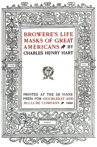 Image unavailable: BROWERE’S LIFE
MASKS OF GREAT
AMERICANS BY
CHARLES HENRY HART

PRINTED AT THE DE VINNE
PRESS FOR DOUBLEDAY AND
McCLURE COMPANY 1899