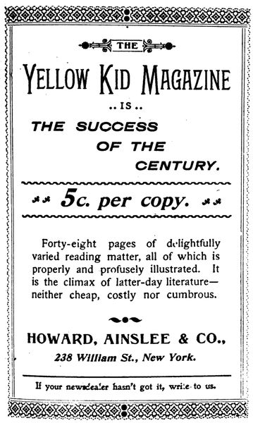 THE
Yellow Kid Magazine
IS
THE SUCCESS
OF THE
CENTURY.

5c. per copy.

Forty-eight pages of delightfully
varied reading matter, all of which is
properly and profusely illustrated. It
is the climax of latter-day literature&mdash;neither
cheap, costly nor cumbrous.


HOWARD, AINSLEE & CO.,

238 William St., New York.

If your newsdealer hasn't got it, write to us.
