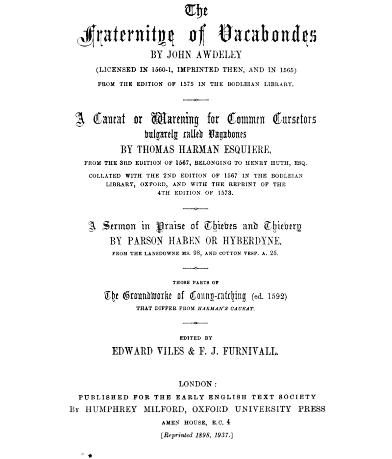 The Fraternitye of Vacabondes

    BY JOHN AWDELEY

    (LICENSED IN 1560–1, IMPRINTED THEN, AND IN 1565)

    FROM THE EDITION OF 1575 IN THE BODLEIAN LIBRARY.

    ――――

    A Caueat or Warening for Commen Cursetors
    vulgarely called Vagabones

    BY THOMAS HARMAN ESQUIERE,

    FROM THE 3RD EDITION OF 1567, BELONGING TO HENRY HUTH, ESQ.

    COLLATED WITH THE 2ND EDITION OF 1567 IN THE BODLEIAN
    LIBRARY, OXFORD, AND WITH THE REPRINT OF THE
    4TH EDITION OF 1573.

    ――――

    A Sermon in Praise of Thieves and Thievery

    BY PARSON HABEN OR HYBERDYNE,

    FROM THE LANSDOWNE MS. 98, AND COTTON VESP. A. 25.

    ――――

    THOSE PARTS OF
    The Groundworke of Conny-catching (ed. 1592)
    THAT DIFFER FROM HARMAN’S CAUEAT.

    ――――

    EDITED BY
    EDWARD VILES & F. J. FURNIVALL.

    ――――

    LONDON:

    PUBLISHED FOR THE EARLY ENGLISH TEXT SOCIETY

    BY HUMPHREY MILFORD, OXFORD UNIVERSITY PRESS

    AMEN HOUSE, E.C. 4

    [Reprinted 1898, 1937.]
