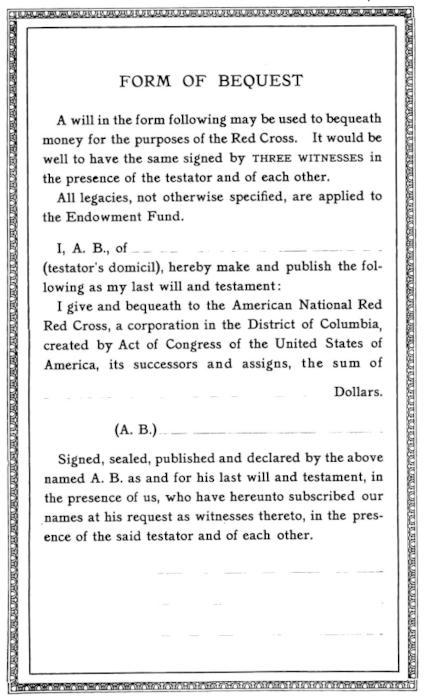 Image of the form. Text:
  A will in the form following may be used to bequeath
  money for the purposes of the Red Cross. It would be
  well to have the same signed by THREE WITNESSES in
  the presence of the testator and of each other. / All
  legacies, not otherwise specified, are applied to
  the Endowment Fund. /   I, A. B., of __________ (testator’s domicil),
  hereby make and publish the following
  as my last will and testament: / I give and bequeath to the American National Red
  Red [yes, that's a typo] Cross, a corporation in the District of Columbia,
  created by Act of Congress of the United States of
  America, its successors and assigns, the sum of
  ____ Dollars. / (A. B.) [space for signature] /
  Signed, sealed, published and declared by the above
  named A. B. as and for his last will and testament, in
  the presence of us, who have hereunto subscribed our
  names at his request as witnesses thereto, in the presence
  of the said testator and of each other. / [space for three witness signatures]