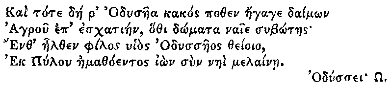 Greek (transliterated): Kai tote dae r Odysaea kakos pothen aegage daim_on
  Agrou ep eschatiaen, hothi d_omata naie sub_otaes
  Enth aelthen philos uhios Odyssaeos theioio,
  Ek Pylon aemathoentos i_on sun naei melainae.

  Odyssei _O.